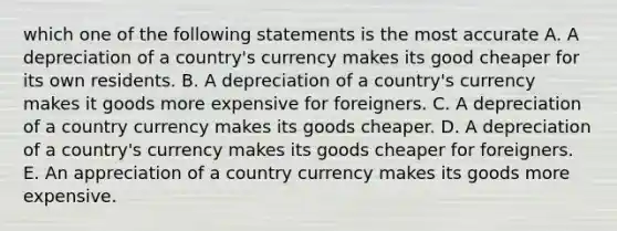 which one of the following statements is the most accurate A. A depreciation of a country's currency makes its good cheaper for its own residents. B. A depreciation of a country's currency makes it goods more expensive for foreigners. C. A depreciation of a country currency makes its goods cheaper. D. A depreciation of a country's currency makes its goods cheaper for foreigners. E. An appreciation of a country currency makes its goods more expensive.