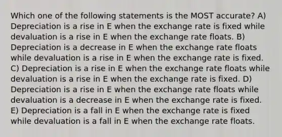 Which one of the following statements is the MOST accurate? A) Depreciation is a rise in E when the exchange rate is fixed while devaluation is a rise in E when the exchange rate floats. B) Depreciation is a decrease in E when the exchange rate floats while devaluation is a rise in E when the exchange rate is fixed. C) Depreciation is a rise in E when the exchange rate floats while devaluation is a rise in E when the exchange rate is fixed. D) Depreciation is a rise in E when the exchange rate floats while devaluation is a decrease in E when the exchange rate is fixed. E) Depreciation is a fall in E when the exchange rate is fixed while devaluation is a fall in E when the exchange rate floats.