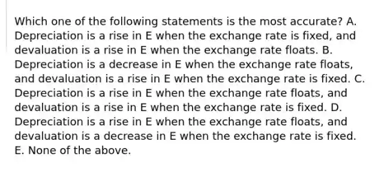 Which one of the following statements is the most accurate? A. Depreciation is a rise in E when the exchange rate is fixed, and devaluation is a rise in E when the exchange rate floats. B. Depreciation is a decrease in E when the exchange rate floats, and devaluation is a rise in E when the exchange rate is fixed. C. Depreciation is a rise in E when the exchange rate floats, and devaluation is a rise in E when the exchange rate is fixed. D. Depreciation is a rise in E when the exchange rate floats, and devaluation is a decrease in E when the exchange rate is fixed. E. None of the above.