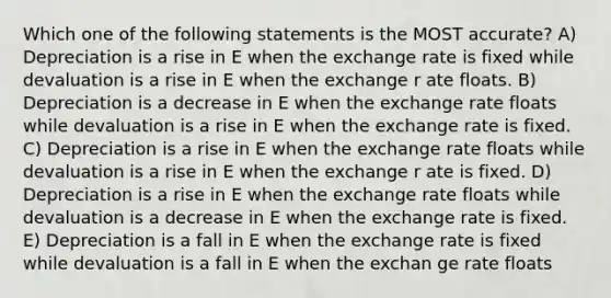 Which one of the following statements is the MOST accurate? A) Depreciation is a rise in E when the exchange rate is fixed while devaluation is a rise in E when the exchange r ate floats. B) Depreciation is a decrease in E when the exchange rate floats while devaluation is a rise in E when the exchange rate is fixed. C) Depreciation is a rise in E when the exchange rate floats while devaluation is a rise in E when the exchange r ate is fixed. D) Depreciation is a rise in E when the exchange rate floats while devaluation is a decrease in E when the exchange rate is fixed. E) Depreciation is a fall in E when the exchange rate is fixed while devaluation is a fall in E when the exchan ge rate floats