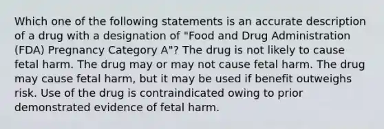 Which one of the following statements is an accurate description of a drug with a designation of "Food and Drug Administration (FDA) Pregnancy Category A"? The drug is not likely to cause fetal harm. The drug may or may not cause fetal harm. The drug may cause fetal harm, but it may be used if benefit outweighs risk. Use of the drug is contraindicated owing to prior demonstrated evidence of fetal harm.