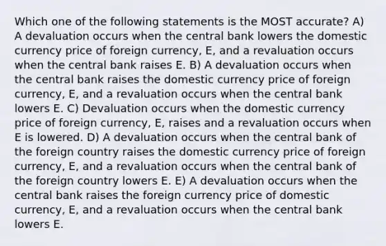 Which one of the following statements is the MOST accurate? A) A devaluation occurs when the central bank lowers the domestic currency price of foreign currency, E, and a revaluation occurs when the central bank raises E. B) A devaluation occurs when the central bank raises the domestic currency price of foreign currency, E, and a revaluation occurs when the central bank lowers E. C) Devaluation occurs when the domestic currency price of foreign currency, E, raises and a revaluation occurs when E is lowered. D) A devaluation occurs when the central bank of the foreign country raises the domestic currency price of foreign currency, E, and a revaluation occurs when the central bank of the foreign country lowers E. E) A devaluation occurs when the central bank raises the foreign currency price of domestic currency, E, and a revaluation occurs when the central bank lowers E.