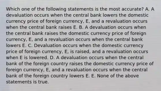 Which one of the following statements is the most accurate? A. A devaluation occurs when the central bank lowers the domestic currency price of foreign currency, E, and a revaluation occurs when the central bank raises E. B. A devaluation occurs when the central bank raises the domestic currency price of foreign currency, E, and a revaluation occurs when the central bank lowers E. C. Devaluation occurs when the domestic currency price of foreign currency, E, is raised, and a revaluation occurs when E is lowered. D. A devaluation occurs when the central bank of the foreign country raises the domestic currency price of foreign currency, E, and a revaluation occurs when the central bank of the foreign country lowers E. E. None of the above statements is true.