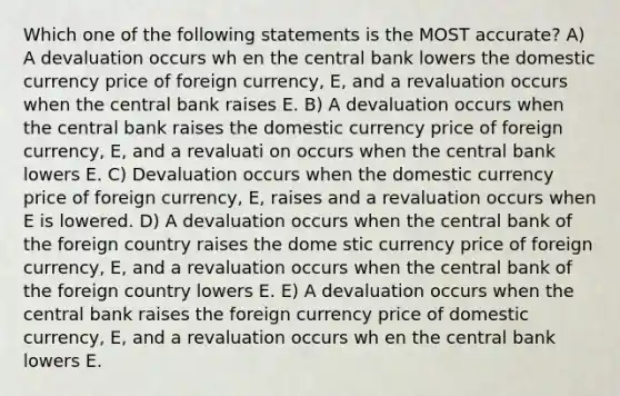 Which one of the following statements is the MOST accurate? A) A devaluation occurs wh en the central bank lowers the domestic currency price of foreign currency, E, and a revaluation occurs when the central bank raises E. B) A devaluation occurs when the central bank raises the domestic currency price of foreign currency, E, and a revaluati on occurs when the central bank lowers E. C) Devaluation occurs when the domestic currency price of foreign currency, E, raises and a revaluation occurs when E is lowered. D) A devaluation occurs when the central bank of the foreign country raises the dome stic currency price of foreign currency, E, and a revaluation occurs when the central bank of the foreign country lowers E. E) A devaluation occurs when the central bank raises the foreign currency price of domestic currency, E, and a revaluation occurs wh en the central bank lowers E.