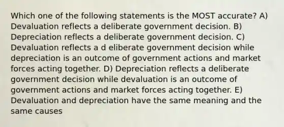 Which one of the following statements is the MOST accurate? A) Devaluation reflects a deliberate government decision. B) Depreciation reflects a deliberate government decision. C) Devaluation reflects a d eliberate government decision while depreciation is an outcome of government actions and market forces acting together. D) Depreciation reflects a deliberate government decision while devaluation is an outcome of government actions and market forces acting together. E) Devaluation and depreciation have the same meaning and the same causes