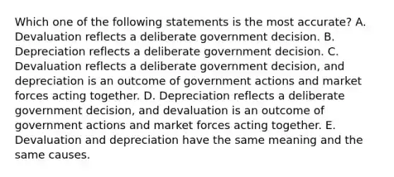 Which one of the following statements is the most accurate? A. Devaluation reflects a deliberate government decision. B. Depreciation reflects a deliberate government decision. C. Devaluation reflects a deliberate government decision, and depreciation is an outcome of government actions and market forces acting together. D. Depreciation reflects a deliberate government decision, and devaluation is an outcome of government actions and market forces acting together. E. Devaluation and depreciation have the same meaning and the same causes.