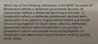 Which one of the following statements is the MOST accurate? A) Devaluation reflects a deliberate government decision. B) Depreciation reflects a deliberate government decision. C) Devaluation reflects a deliberate government decision while depreciation is an outcome of government actions and market forces acting together. D) Depreciation reflects a deliberate government decision while devaluation is an outcome of government actions and market forces acting together. E) Devaluation and depreciation have the same meaning and the same causes.