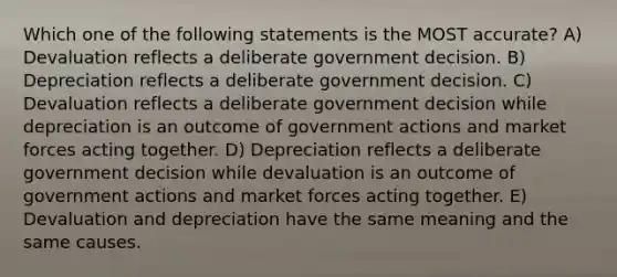 Which one of the following statements is the MOST accurate? A) Devaluation reflects a deliberate government decision. B) Depreciation reflects a deliberate government decision. C) Devaluation reflects a deliberate government decision while depreciation is an outcome of government actions and market forces acting together. D) Depreciation reflects a deliberate government decision while devaluation is an outcome of government actions and market forces acting together. E) Devaluation and depreciation have the same meaning and the same causes.