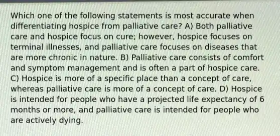 Which one of the following statements is most accurate when differentiating hospice from palliative care? A) Both palliative care and hospice focus on cure; however, hospice focuses on terminal illnesses, and palliative care focuses on diseases that are more chronic in nature. B) Palliative care consists of comfort and symptom management and is often a part of hospice care. C) Hospice is more of a specific place than a concept of care, whereas palliative care is more of a concept of care. D) Hospice is intended for people who have a projected life expectancy of 6 months or more, and palliative care is intended for people who are actively dying.