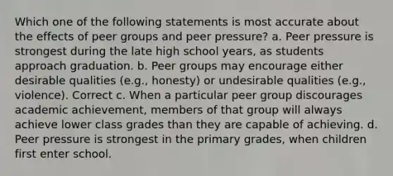 Which one of the following statements is most accurate about the effects of peer groups and peer pressure? a. Peer pressure is strongest during the late high school years, as students approach graduation. b. Peer groups may encourage either desirable qualities (e.g., honesty) or undesirable qualities (e.g., violence). Correct c. When a particular peer group discourages academic achievement, members of that group will always achieve lower class grades than they are capable of achieving. d. Peer pressure is strongest in the primary grades, when children first enter school.