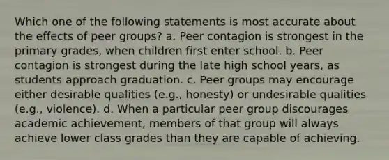 Which one of the following statements is most accurate about the effects of peer groups? a. Peer contagion is strongest in the primary grades, when children first enter school. b. Peer contagion is strongest during the late high school years, as students approach graduation. c. Peer groups may encourage either desirable qualities (e.g., honesty) or undesirable qualities (e.g., violence). d. When a particular peer group discourages academic achievement, members of that group will always achieve lower class grades than they are capable of achieving.