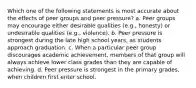 Which one of the following statements is most accurate about the effects of peer groups and peer pressure? a. Peer groups may encourage either desirable qualities (e.g., honesty) or undesirable qualities (e.g., violence). b. Peer pressure is strongest during the late high school years, as students approach graduation. c. When a particular peer group discourages academic achievement, members of that group will always achieve lower class grades than they are capable of achieving. d. Peer pressure is strongest in the primary grades, when children first enter school.