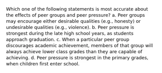 Which one of the following statements is most accurate about the effects of peer groups and peer pressure? a. Peer groups may encourage either desirable qualities (e.g., honesty) or undesirable qualities (e.g., violence). b. Peer pressure is strongest during the late high school years, as students approach graduation. c. When a particular peer group discourages academic achievement, members of that group will always achieve lower class grades than they are capable of achieving. d. Peer pressure is strongest in the primary grades, when children first enter school.