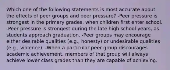 Which one of the following statements is most accurate about the effects of peer groups and peer pressure? -Peer pressure is strongest in the primary grades, when children first enter school. -Peer pressure is strongest during the late high school years, as students approach graduation. -Peer groups may encourage either desirable qualities (e.g., honesty) or undesirable qualities (e.g., violence). -When a particular peer group discourages academic achievement, members of that group will always achieve lower class grades than they are capable of achieving.