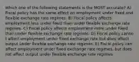 Which one of the following statements is the MOST accurate? A) Fiscal policy has the same effect on employment under fixed and flexible exchange rate regimes. B) Fiscal policy affects employment less under fixed than under flexible exchange rate regimes. C) Fiscal policy affects employment more under fixed than under flexible exchange rate regimes. D) Fiscal policy canno t affect employment under fixed exchange rate but does affect output under flexible exchange rate regimes. E) Fiscal policy can affect employment under fixed exchange rate regimes, but does not affect output under flexible exchange rate regimes