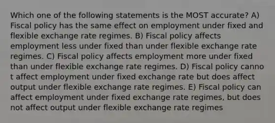 Which one of the following statements is the MOST accurate? A) Fiscal policy has the same effect on employment under fixed and flexible exchange rate regimes. B) Fiscal policy affects employment less under fixed than under flexible exchange rate regimes. C) Fiscal policy affects employment more under fixed than under flexible exchange rate regimes. D) Fiscal policy canno t affect employment under fixed exchange rate but does affect output under flexible exchange rate regimes. E) Fiscal policy can affect employment under fixed exchange rate regimes, but does not affect output under flexible exchange rate regimes