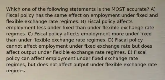 Which one of the following statements is the MOST accurate? A) Fiscal policy has the same effect on employment under fixed and flexible exchange rate regimes. B) Fiscal policy affects employment less under fixed than under flexible exchange rate regimes. C) Fiscal policy affects employment more under fixed than under flexible exchange rate regimes. D) Fiscal policy cannot affect employment under fixed exchange rate but does affect output under flexible exchange rate regimes. E) Fiscal policy can affect employment under fixed exchange rate regimes, but does not affect output under flexible exchange rate regimes.