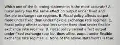 Which one of the following statements is the most accurate? A. Fiscal policy has the same effect on output under fixed and flexible exchange rate regimes. B. Fiscal policy affects output more under fixed than under flexible exchange rate regimes. C. Fiscal policy affects output less under fixed than under flexible exchange rate regimes. D. Fiscal policy cannot affect output under fixed exchange rate but does affect output under flexible exchange rate regimes. E. None of the above statements is true.