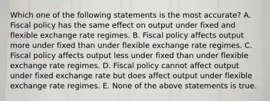 Which one of the following statements is the most accurate? A. Fiscal policy has the same effect on output under fixed and flexible exchange rate regimes. B. Fiscal policy affects output more under fixed than under flexible exchange rate regimes. C. Fiscal policy affects output less under fixed than under flexible exchange rate regimes. D. Fiscal policy cannot affect output under fixed exchange rate but does affect output under flexible exchange rate regimes. E. None of the above statements is true.