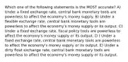 Which one of the following statements is the MOST accurate? A) Under a fixed exchange rate, central bank monetary tools are powerless to affect the economy's money supply. B) Under a flexible exchange rate, central bank monetary tools are powerless to affect the economy's money supply or its output. C) Under a fixed exchange rate, fiscal policy tools are powerless to affect the economy's money supply or its output. D ) Under a fixed exchange rate, central bank monetary tools are powerless to affect the economy's money supply or its output. E) Under a dirty float exchange rate, central bank monetary tools are powerless to affect the economy's money supply or its output.