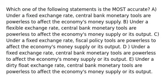 Which one of the following statements is the MOST accurate? A) Under a fixed exchange rate, central bank monetary tools are powerless to affect the economy's money supply. B) Under a flexible exchange rate, central bank monetary tools are powerless to affect the economy's money supply or its output. C) Under a fixed exchange rate, fiscal policy tools are powerless to affect the economy's money supply or its output. D ) Under a fixed exchange rate, central bank monetary tools are powerless to affect the economy's money supply or its output. E) Under a dirty float exchange rate, central bank monetary tools are powerless to affect the economy's money supply or its output.