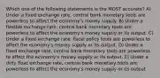 Which one of the following statements is the MOST accurate? A) Under a fixed exchange rate, central bank monetary tools are powerless to affect the economy's money supply. B) Under a flexible exchange rate, central bank monetary tools are powerless to affect the economy's money supply or its output. C) Under a fixed exchange rate, fiscal policy tools are powerless to affect the economy's money supply or its output. D) Under a fixed exchange rate, central bank monetary tools are powerless to affect the economy's money supply or its output. E) Under a dirty float exchange rate, central bank monetary tools are powerless to affect the economy's money supply or its output