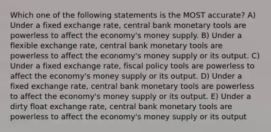 Which one of the following statements is the MOST accurate? A) Under a fixed exchange rate, central bank monetary tools are powerless to affect the economy's money supply. B) Under a flexible exchange rate, central bank monetary tools are powerless to affect the economy's money supply or its output. C) Under a fixed exchange rate, <a href='https://www.questionai.com/knowledge/kPTgdbKdvz-fiscal-policy' class='anchor-knowledge'>fiscal policy</a> tools are powerless to affect the economy's money supply or its output. D) Under a fixed exchange rate, central bank monetary tools are powerless to affect the economy's money supply or its output. E) Under a dirty float exchange rate, central bank monetary tools are powerless to affect the economy's money supply or its output