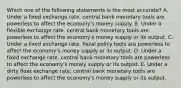 Which one of the following statements is the most accurate? A. Under a fixed exchange rate, central bank monetary tools are powerless to affect the economy's money supply. B. Under a flexible exchange rate, central bank monetary tools are powerless to affect the economy's money supply or its output. C. Under a fixed exchange rate, fiscal policy tools are powerless to affect the economy's money supply or its output. D. Under a fixed exchange rate, central bank monetary tools are powerless to affect the economy's money supply or its output. E. Under a dirty float exchange rate, central bank monetary tools are powerless to affect the economy's money supply or its output.