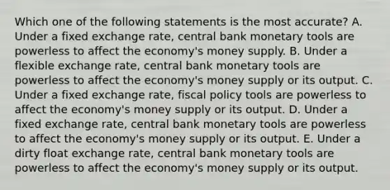 Which one of the following statements is the most accurate? A. Under a fixed exchange rate, central bank monetary tools are powerless to affect the economy's money supply. B. Under a flexible exchange rate, central bank monetary tools are powerless to affect the economy's money supply or its output. C. Under a fixed exchange rate, fiscal policy tools are powerless to affect the economy's money supply or its output. D. Under a fixed exchange rate, central bank monetary tools are powerless to affect the economy's money supply or its output. E. Under a dirty float exchange rate, central bank monetary tools are powerless to affect the economy's money supply or its output.