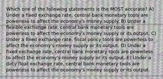 Which one of the following statements is the MOST accurate? A) Under a fixed exchange rate, central bank monetary tools are powerless to affect the economy's money supply. B) Under a flexible exchange rate, central bank monetary tools are powerless to affect the economy's money supply or its output. C) Under a fixed exchange rate, fiscal policy tools are powerless to affect the economy's money supply or its output. D) Under a fixed exchange rate, central bank monetary tools are powerless to affect the economy's money supply or its output. E) Under a dirty float exchange rate, central bank monetary tools are powerless to affect the economy's money supply or its output.