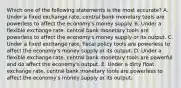 Which one of the following statements is the most accurate? A. Under a fixed exchange rate, central bank monetary tools are powerless to affect the economy's money supply. B. Under a flexible exchange rate, central bank monetary tools are powerless to affect the economy's money supply or its output. C. Under a fixed exchange rate, fiscal policy tools are powerless to affect the economy's money supply or its output. D. Under a flexible exchange rate, central bank monetary tools are powerful and do affect the economy's output. E. Under a dirty float exchange rate, central bank monetary tools are powerless to affect the economy's money supply or its output.