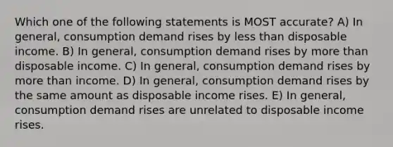 Which one of the following statements is MOST accurate? A) In general, consumption demand rises by less than disposable income. B) In general, consumption demand rises by more than disposable income. C) In general, consumption demand rises by more than income. D) In general, consumption demand rises by the same amount as disposable income rises. E) In general, consumption demand rises are unrelated to disposable income rises.