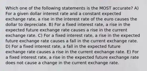 Which one of the following statements is the MOST accurate? A) For a given dollar interest rate and a constant expected exchange rate, a rise in the interest rate of the euro causes the dollar to depreciate. B) For a fixed interest rate, a rise in the expected future exchange rate causes a rise in the current exchange rate. C) For a fixed interest rate, a rise in the expected future exchange rate causes a fall in the current exchange rate. D) For a fixed interest rate, a fall in the expected future exchange rate causes a rise in the current exchange rate. E) For a fixed interest rate, a rise in the expected future exchange rate does not cause a change in the current exchange rate.