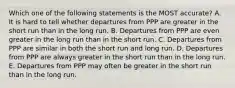 Which one of the following statements is the MOST accurate? A. It is hard to tell whether departures from PPP are greater in the short run than in the long run. B. Departures from PPP are even greater in the long run than in the short run. C. Departures from PPP are similar in both the short run and long run. D. Departures from PPP are always greater in the short run than in the long run. E. Departures from PPP may often be greater in the short run than in the long run.