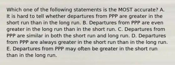 Which one of the following statements is the MOST accurate? A. It is hard to tell whether departures from PPP are greater in the short run than in the long run. B. Departures from PPP are even greater in the long run than in the short run. C. Departures from PPP are similar in both the short run and long run. D. Departures from PPP are always greater in the short run than in the long run. E. Departures from PPP may often be greater in the short run than in the long run.