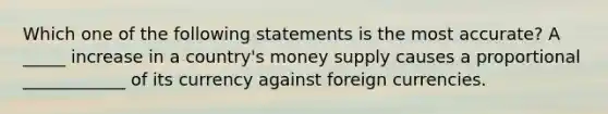 Which one of the following statements is the most accurate? A _____ increase in a country's money supply causes a proportional ____________ of its currency against foreign currencies.