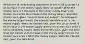 Which one of the following statements is the MOST accurate? a An increase in the money supply does not usually affect the interest rate. b A decrease in the money supply lowers the interest rate while an increase in the money supply raises the interest rate, given the price level and output c An increase in the money supply lowers the interest rate while a fall in the money supply raises the interest rate, given the output level. d An increase in the money supply lowers the interest rate while a fall in the money supply raises the interest rate, given the price level and output. e An increase in the money supply lowers the interest rate while a fall in the money supply raises the interest rate, given the price level.