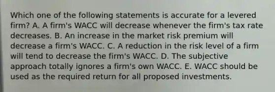 Which one of the following statements is accurate for a levered firm? A. A firm's WACC will decrease whenever the firm's tax rate decreases. B. An increase in the market risk premium will decrease a firm's WACC. C. A reduction in the risk level of a firm will tend to decrease the firm's WACC. D. The subjective approach totally ignores a firm's own WACC. E. WACC should be used as the required return for all proposed investments.