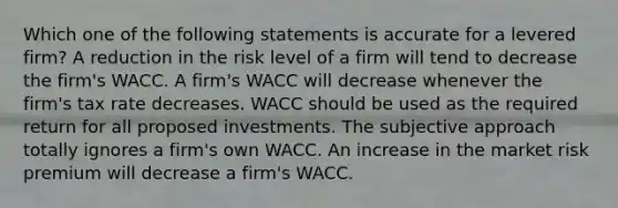 Which one of the following statements is accurate for a levered firm? A reduction in the risk level of a firm will tend to decrease the firm's WACC. A firm's WACC will decrease whenever the firm's tax rate decreases. WACC should be used as the required return for all proposed investments. The subjective approach totally ignores a firm's own WACC. An increase in the market risk premium will decrease a firm's WACC.