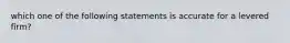 which one of the following statements is accurate for a levered firm?