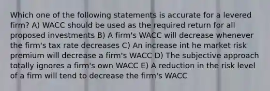 Which one of the following statements is accurate for a levered firm? A) WACC should be used as the required return for all proposed investments B) A firm's WACC will decrease whenever the firm's tax rate decreases C) An increase int he market risk premium will decrease a firm's WACC D) The subjective approach totally ignores a firm's own WACC E) A reduction in the risk level of a firm will tend to decrease the firm's WACC