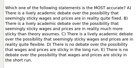 Which one of the following statements is the MOST accurate? A) There is a lively academic debate over the possibility that seemingly sticky wages and prices are in reality quite fixed. B) There is a lively academic debate over the possibility that seemingly sticky wages and prices are in reality much more sticky than theory assumes. C) There is a lively academic debate over the possibility that seemingly sticky wages and prices are in reality quite flexible. D) There is no debate over the possibility that wages and prices are sticky in the long run. E) There is no debate over the possibility that wages and prices are sticky in the short run.