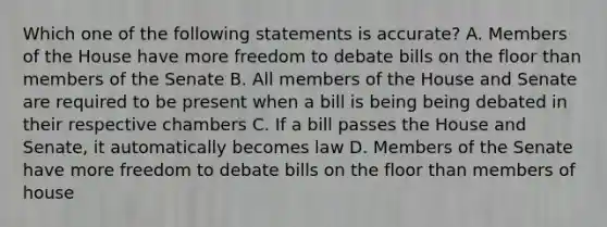 Which one of the following statements is accurate? A. Members of the House have more freedom to debate bills on the floor than members of the Senate B. All members of the House and Senate are required to be present when a bill is being being debated in their respective chambers C. If a bill passes the House and Senate, it automatically becomes law D. Members of the Senate have more freedom to debate bills on the floor than members of house