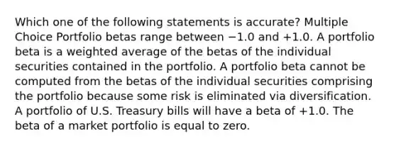 Which one of the following statements is accurate? Multiple Choice Portfolio betas range between −1.0 and +1.0. A portfolio beta is a weighted average of the betas of the individual securities contained in the portfolio. A portfolio beta cannot be computed from the betas of the individual securities comprising the portfolio because some risk is eliminated via diversification. A portfolio of U.S. Treasury bills will have a beta of +1.0. The beta of a market portfolio is equal to zero.