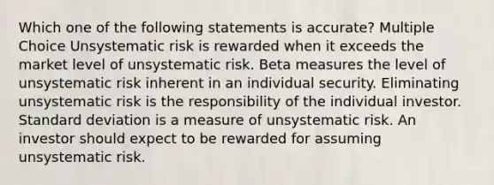 Which one of the following statements is accurate? Multiple Choice Unsystematic risk is rewarded when it exceeds the market level of unsystematic risk. Beta measures the level of unsystematic risk inherent in an individual security. Eliminating unsystematic risk is the responsibility of the individual investor. Standard deviation is a measure of unsystematic risk. An investor should expect to be rewarded for assuming unsystematic risk.