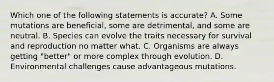 Which one of the following statements is accurate? A. Some mutations are beneficial, some are detrimental, and some are neutral. B. Species can evolve the traits necessary for survival and reproduction no matter what. C. Organisms are always getting "better" or more complex through evolution. D. Environmental challenges cause advantageous mutations.