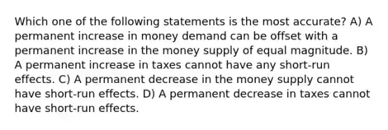 Which one of the following statements is the most accurate? A) A permanent increase in money demand can be offset with a permanent increase in the money supply of equal magnitude. B) A permanent increase in taxes cannot have any short-run effects. C) A permanent decrease in the money supply cannot have short-run effects. D) A permanent decrease in taxes cannot have short-run effects.