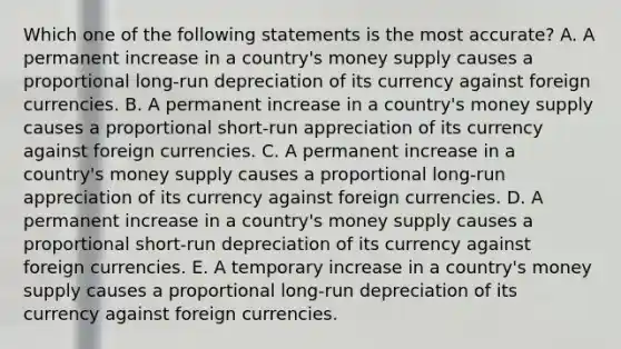 Which one of the following statements is the most​ accurate? A. A permanent increase in a​ country's money supply causes a proportional long-run depreciation of its currency against foreign currencies. B. A permanent increase in a​ country's money supply causes a proportional short-run appreciation of its currency against foreign currencies. C. A permanent increase in a​ country's money supply causes a proportional long-run appreciation of its currency against foreign currencies. D. A permanent increase in a​ country's money supply causes a proportional short-run depreciation of its currency against foreign currencies. E. A temporary increase in a​ country's money supply causes a proportional long-run depreciation of its currency against foreign currencies.