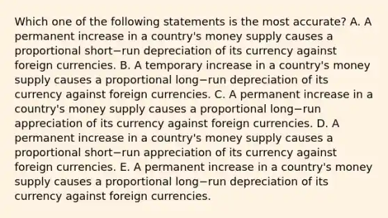 Which one of the following statements is the most​ accurate? A. A permanent increase in a​ country's money supply causes a proportional short−run depreciation of its currency against foreign currencies. B. A temporary increase in a​ country's money supply causes a proportional long−run depreciation of its currency against foreign currencies. C. A permanent increase in a​ country's money supply causes a proportional long−run appreciation of its currency against foreign currencies. D. A permanent increase in a​ country's money supply causes a proportional short−run appreciation of its currency against foreign currencies. E. A permanent increase in a​ country's money supply causes a proportional long−run depreciation of its currency against foreign currencies.