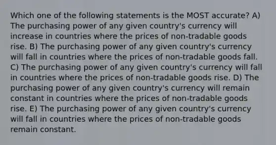 Which one of the following statements is the MOST accurate? A) The purchasing power of any given country's currency will increase in countries where the prices of non-tradable goods rise. B) The purchasing power of any given country's currency will fall in countries where the prices of non-tradable goods fall. C) The purchasing power of any given country's currency will fall in countries where the prices of non-tradable goods rise. D) The purchasing power of any given country's currency will remain constant in countries where the prices of non-tradable goods rise. E) The purchasing power of any given country's currency will fall in countries where the prices of non-tradable goods remain constant.